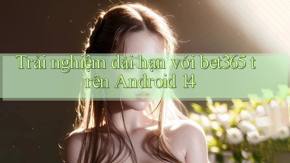 Trải nghiệm dài hạn với bet365 trên Android 14
