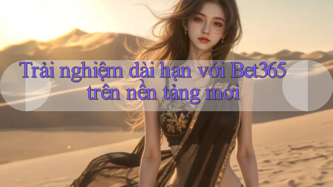 Trải nghiệm dài hạn với Bet365 trên nền tảng mới