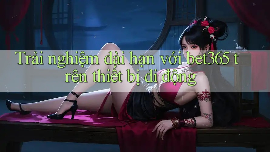 Trải nghiệm dài hạn với bet365 trên thiết bị di động