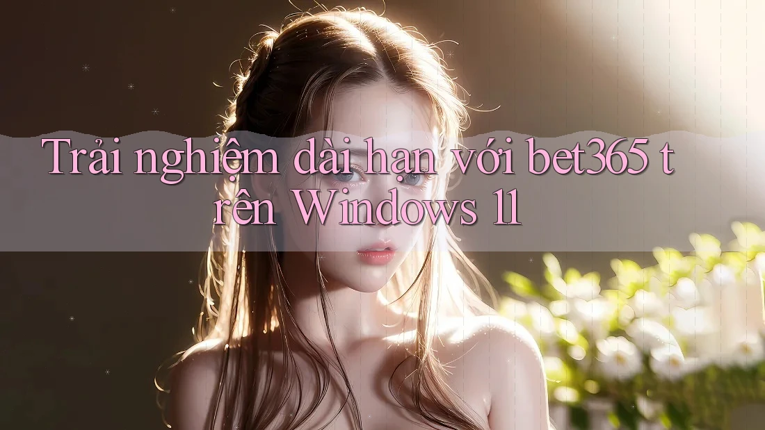 Trải nghiệm dài hạn với bet365 trên Windows 11