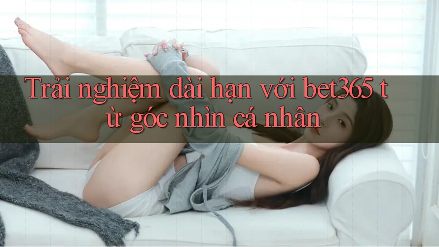 Trải nghiệm dài hạn với bet365 từ góc nhìn cá nhân
