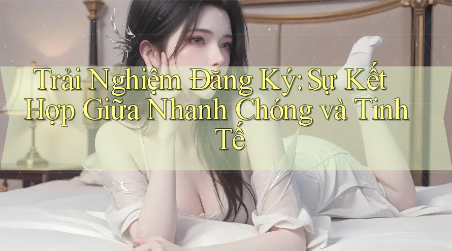 Trải Nghiệm Đăng Ký: Sự Kết Hợp Giữa Nhanh Chóng và Tinh Tế
