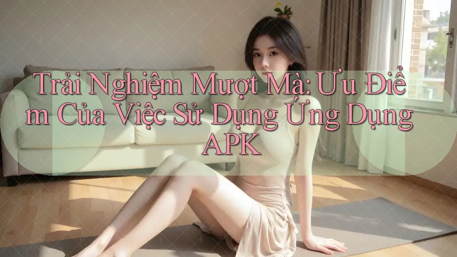 Trải Nghiệm Mượt Mà: Ưu Điểm Của Việc Sử Dụng Ứng Dụng APK