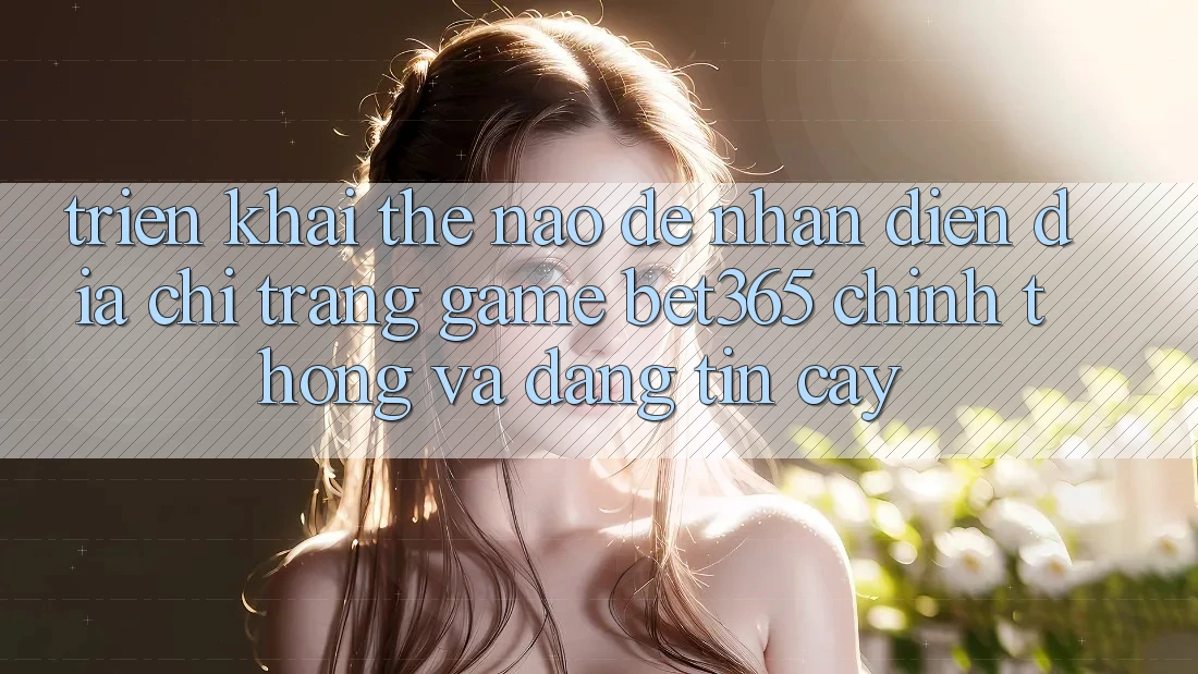 Triển khai thế nào để nhận diện Địa chỉ trang Game bet365 chính thống và đáng tin cậy?