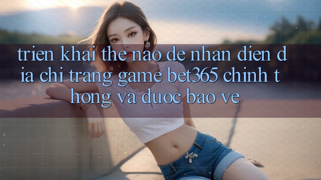 Triển khai thế nào để nhận diện Địa chỉ trang Game bet365 chính thống và được bảo vệ?