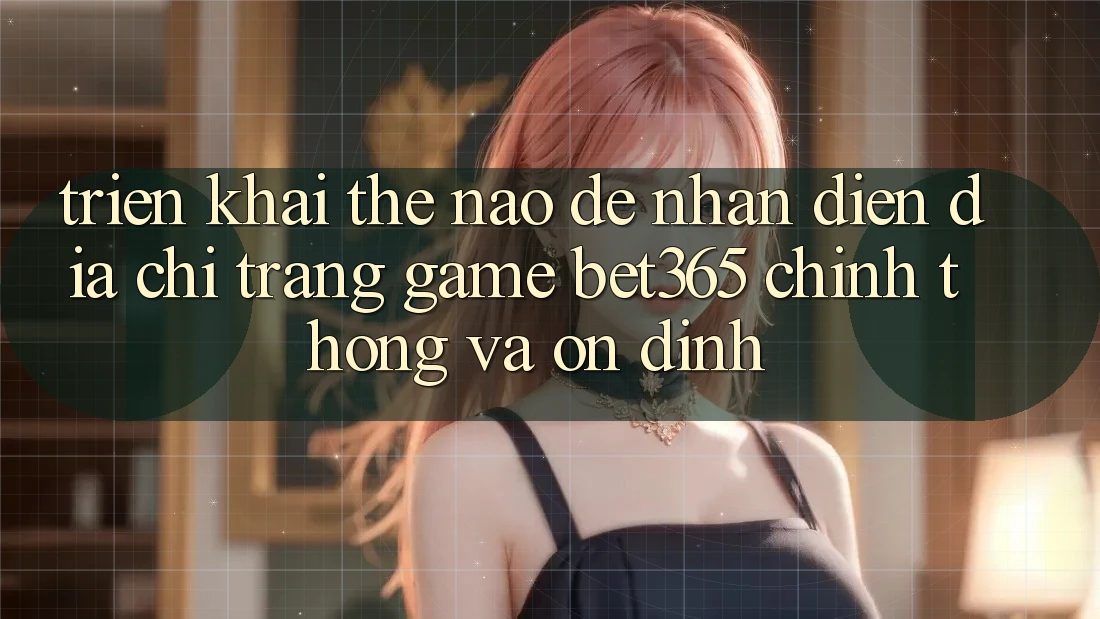 Triển khai thế nào để nhận diện Địa chỉ trang Game bet365 chính thống và ổn định?