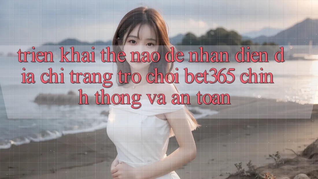 Triển khai thế nào để nhận diện Địa chỉ trang Trò chơi bet365 chính thống và an toàn?