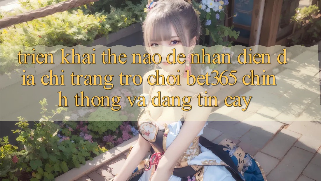 Triển khai thế nào để nhận diện Địa chỉ trang Trò chơi bet365 chính thống và đáng tin cậy?