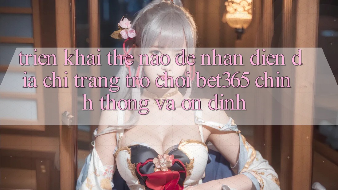 Triển khai thế nào để nhận diện Địa chỉ trang Trò chơi bet365 chính thống và ổn định?