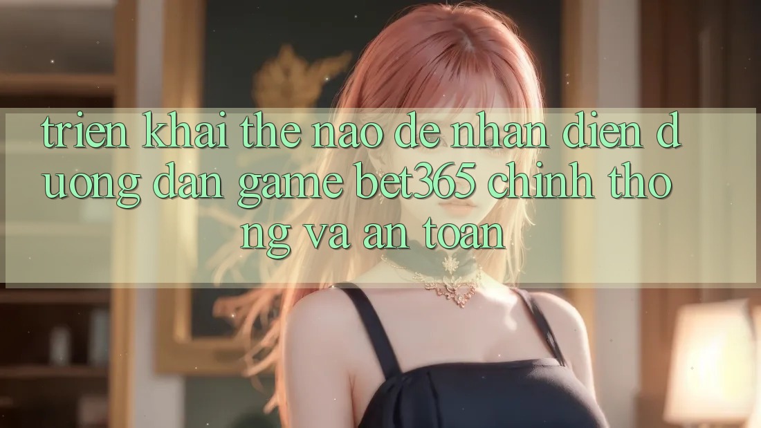 Triển khai thế nào để nhận diện Đường dẫn Game bet365 chính thống và an toàn?