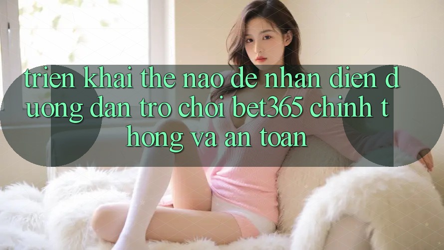 Triển khai thế nào để nhận diện Đường dẫn Trò chơi bet365 chính thống và an toàn?