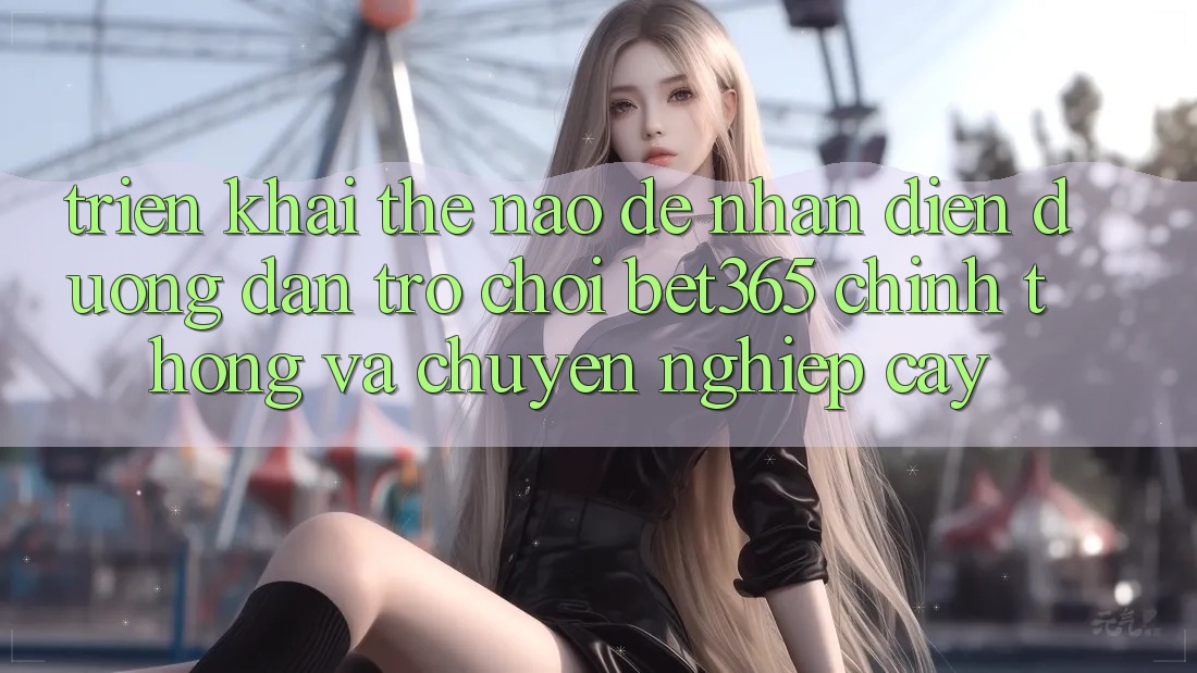 Triển khai thế nào để nhận diện Đường dẫn Trò chơi bet365 chính thống và chuyên nghiệp cậy?
