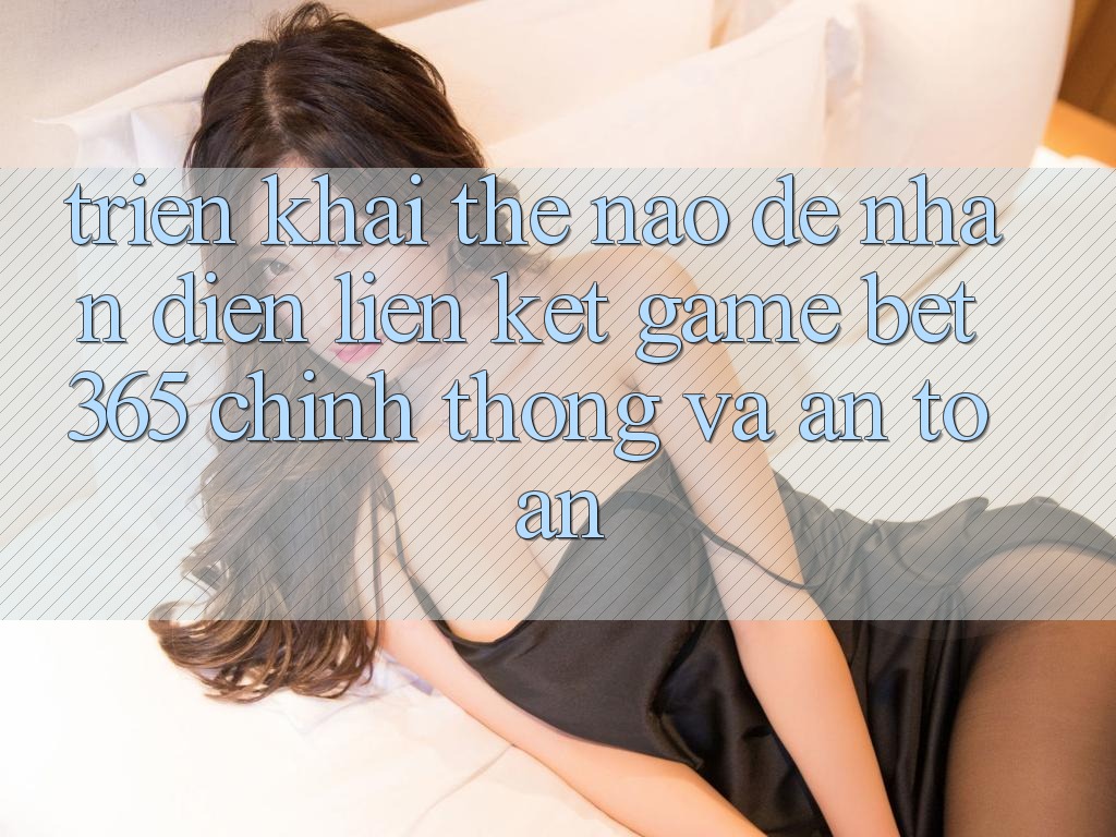 Triển khai thế nào để nhận diện Liên kết Game bet365 chính thống và an toàn?