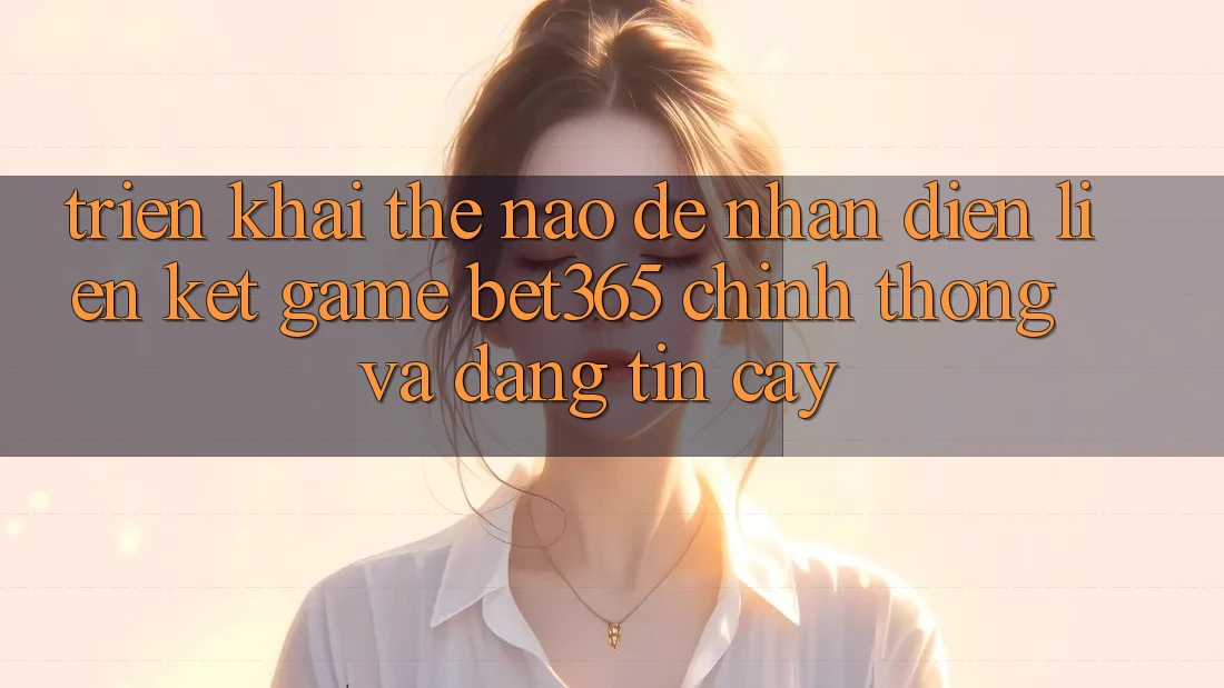 Triển khai thế nào để nhận diện Liên kết Game bet365 chính thống và đáng tin cậy?