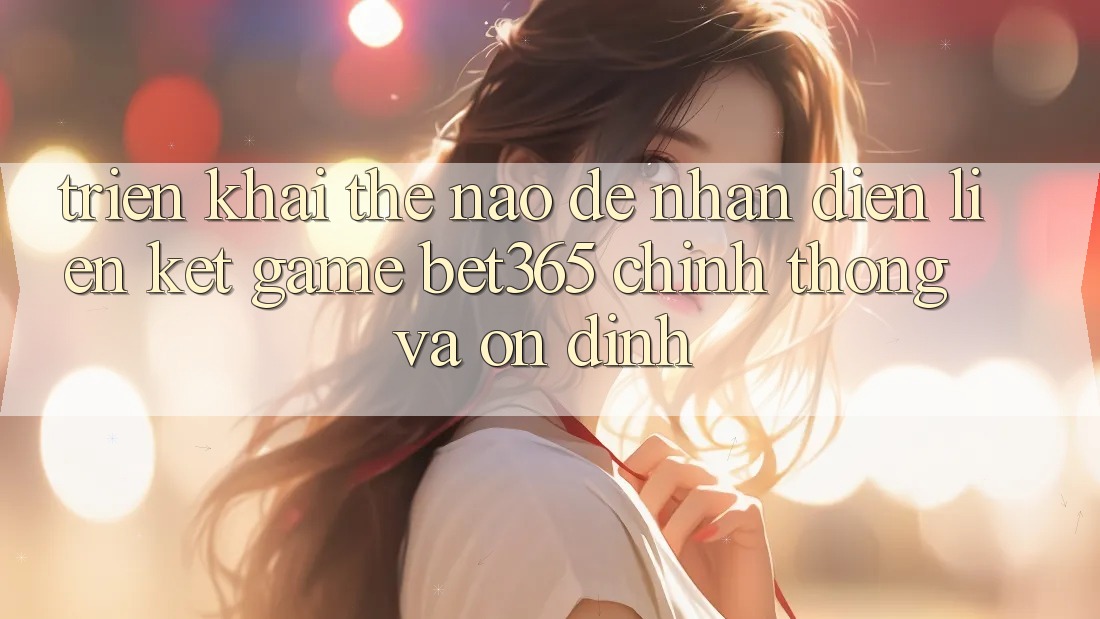 Triển khai thế nào để nhận diện Liên kết Game bet365 chính thống và ổn định?