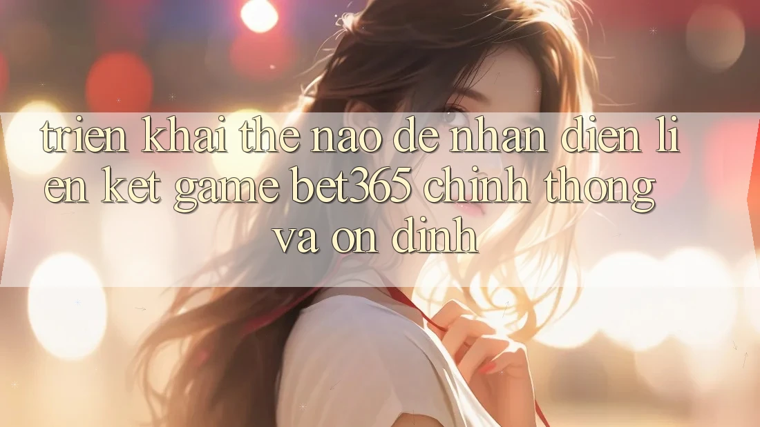 Triển khai thế nào để nhận diện Liên kết Game bet365 chính thống và ổn định?