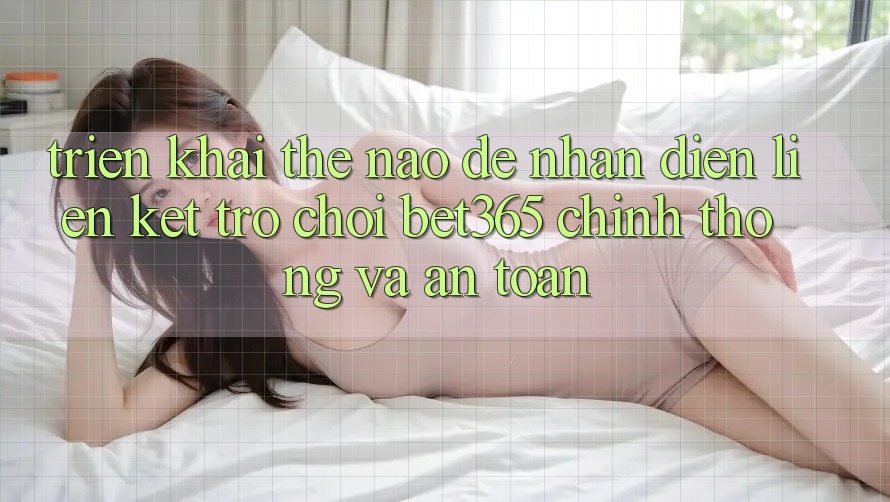 Triển khai thế nào để nhận diện Liên kết Trò chơi bet365 chính thống và an toàn?