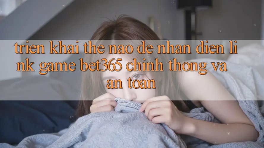Triển khai thế nào để nhận diện Link Game bet365 chính thống và an toàn?