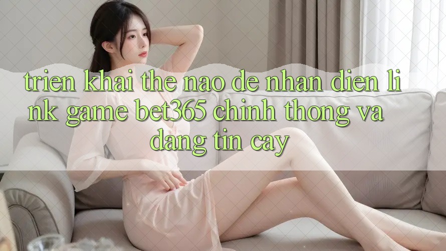 Triển khai thế nào để nhận diện Link Game bet365 chính thống và đáng tin cậy?