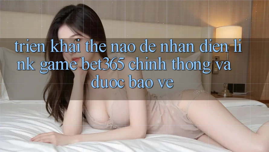 Triển khai thế nào để nhận diện Link Game bet365 chính thống và được bảo vệ?