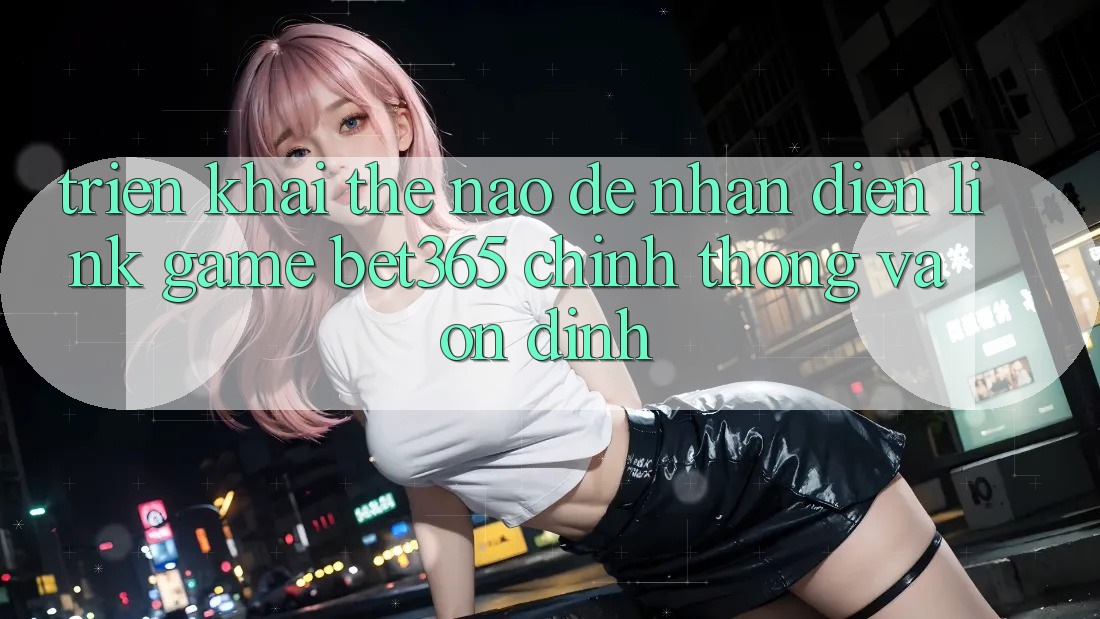 Triển khai thế nào để nhận diện Link Game bet365 chính thống và ổn định?
