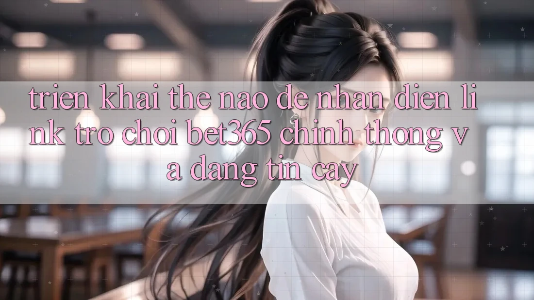 Triển khai thế nào để nhận diện Link Trò chơi bet365 chính thống và đáng tin cậy?