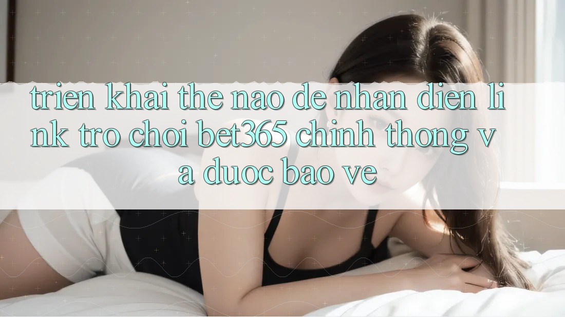 Triển khai thế nào để nhận diện Link Trò chơi bet365 chính thống và được bảo vệ?