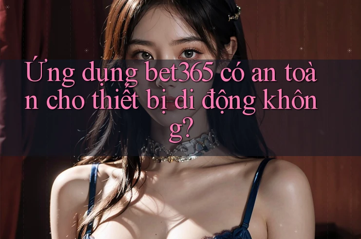 Ứng dụng bet365 có an toàn cho thiết bị di động không?