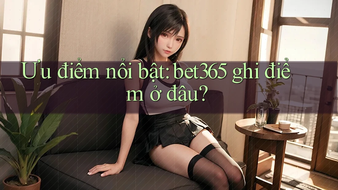 Ưu điểm nổi bật: bet365 ghi điểm ở đâu?
