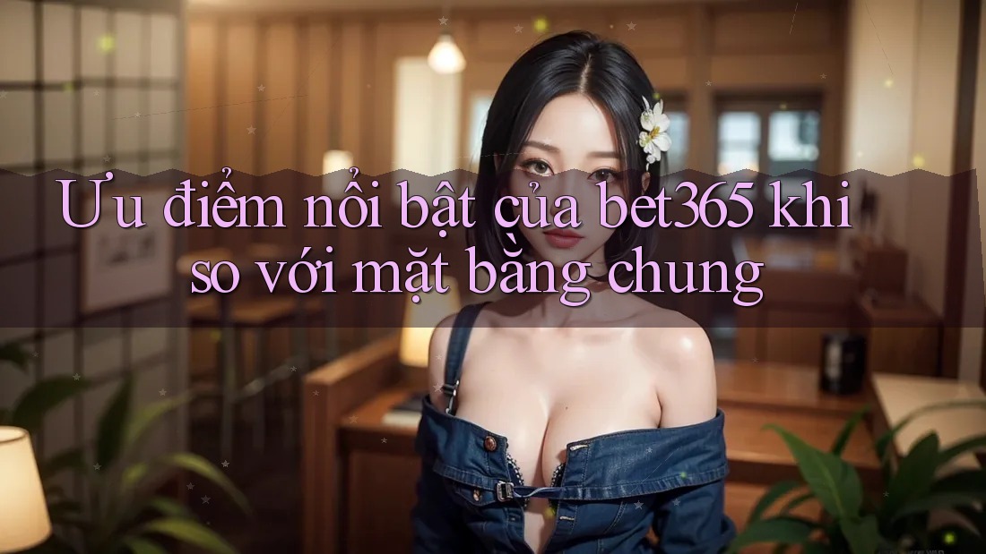 Ưu điểm nổi bật của bet365 khi so với mặt bằng chung