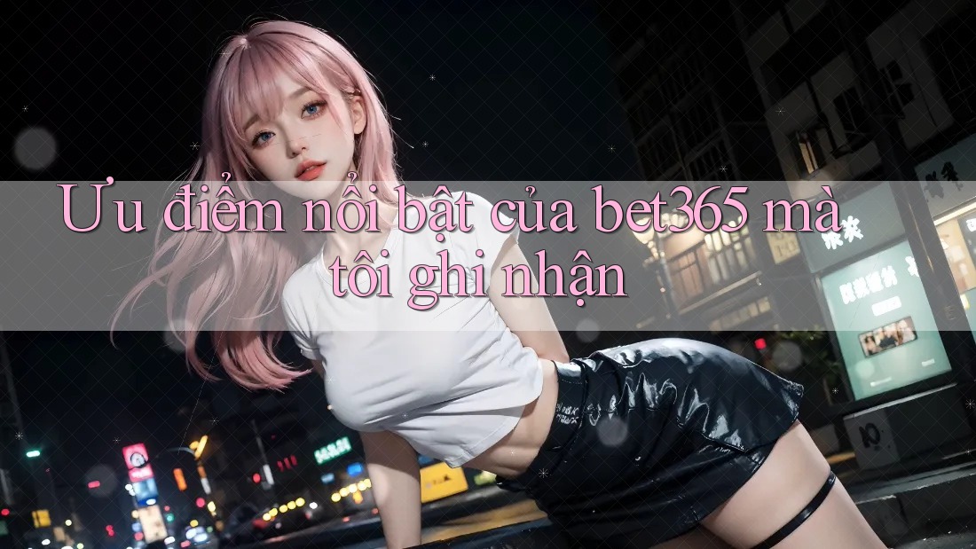 Ưu điểm nổi bật của bet365 mà tôi ghi nhận