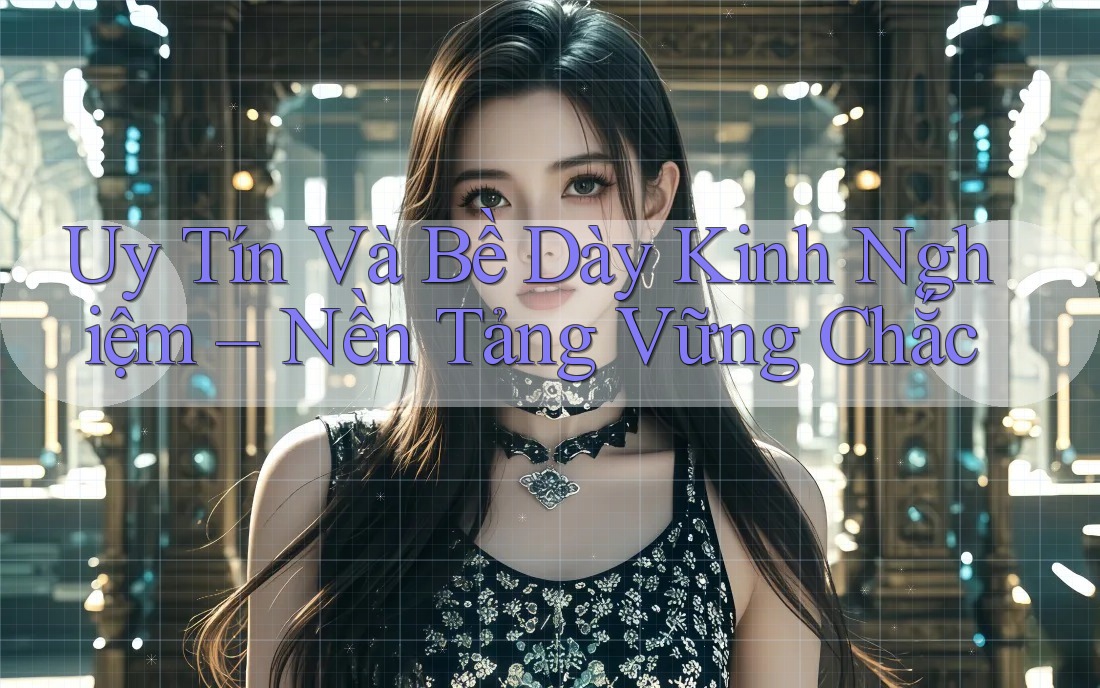 Uy Tín Và Bề Dày Kinh Nghiệm – Nền Tảng Vững Chắc
