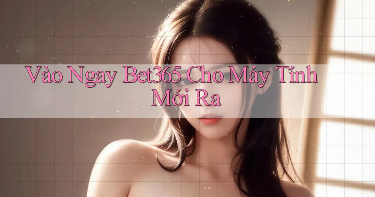 vào ngay bet365 cho máy tính mới ra