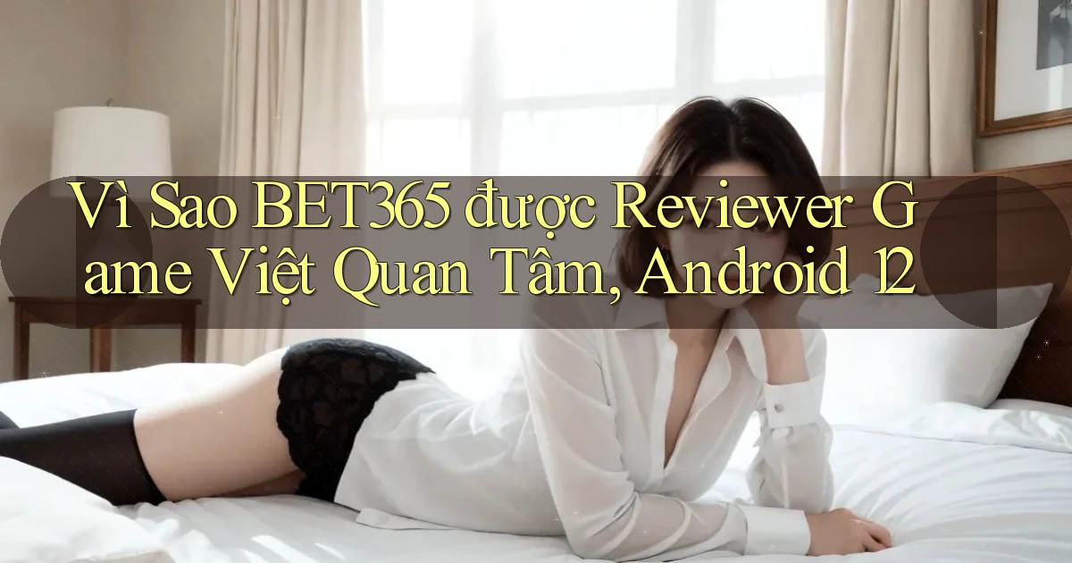 Vì sao Bet365 được reviewer game Việt quan tâm, Android 12