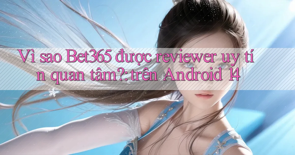 Vì sao Bet365 được reviewer uy tín quan tâm trên Android 14