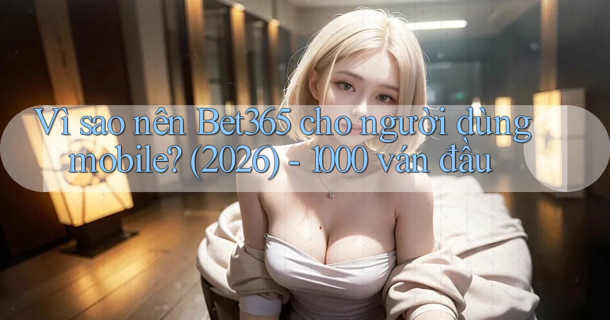 Vì sao nên Bet365 cho người dùng mobile (2026)   1000 ván đầu
