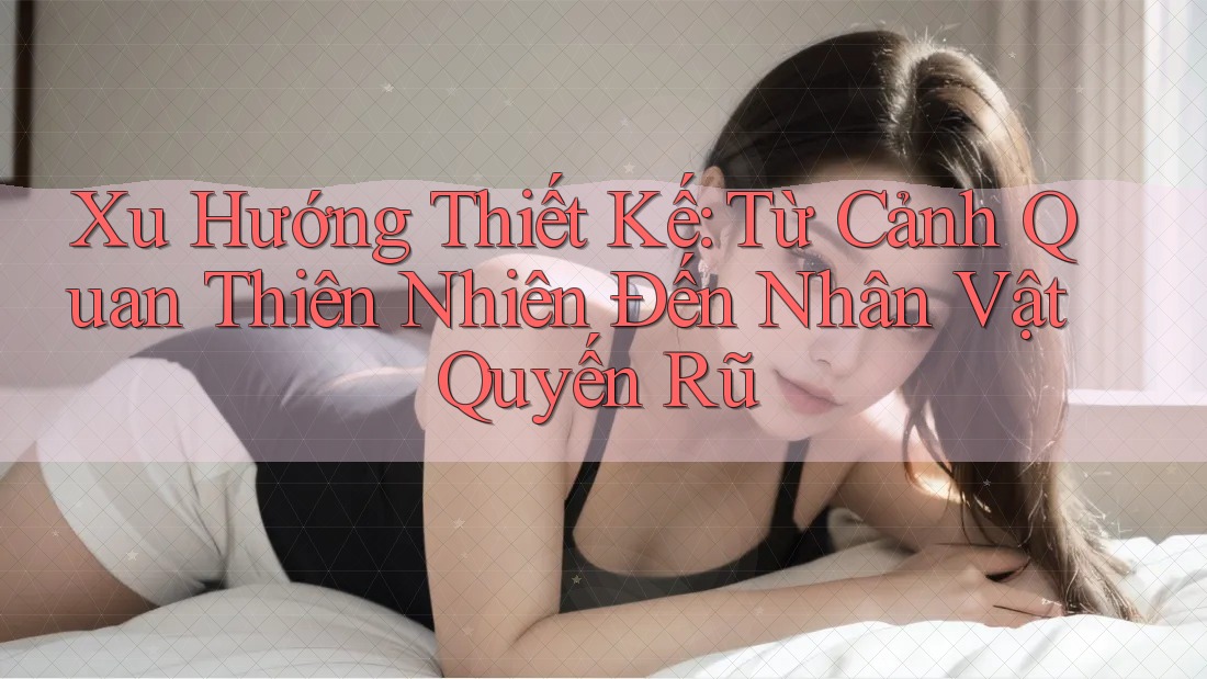 Xu Hướng Thiết Kế: Từ Cảnh Quan Thiên Nhiên Đến Nhân Vật Quyến Rũ