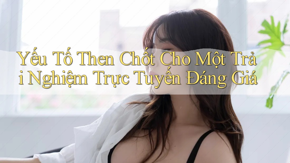 Yếu Tố Then Chốt Cho Một Trải Nghiệm Trực Tuyến Đáng Giá